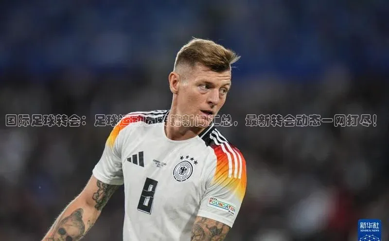 6688体育app下载安装神思电子国际足球转会：足球运动员转籍新闻汇总，最新转会动态一网打尽！