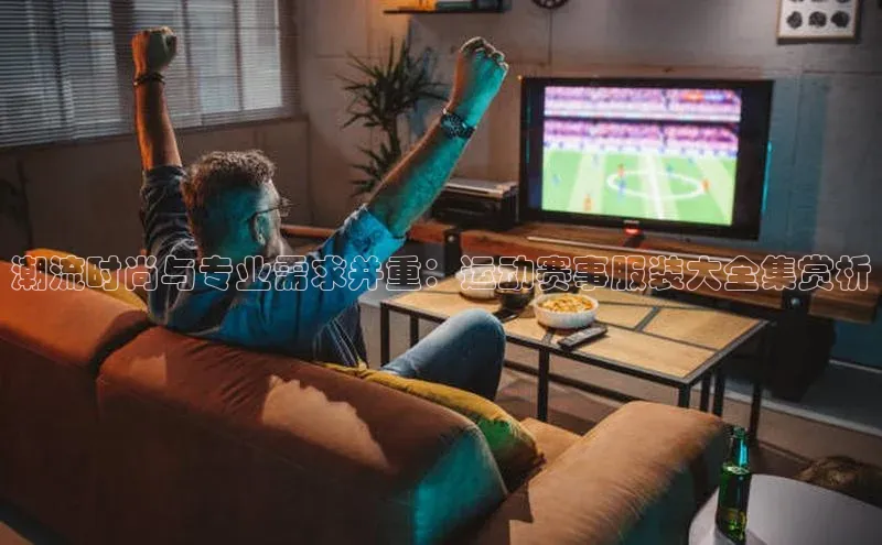 潮流时尚与专业需求并重：运动赛事服装大全集赏析