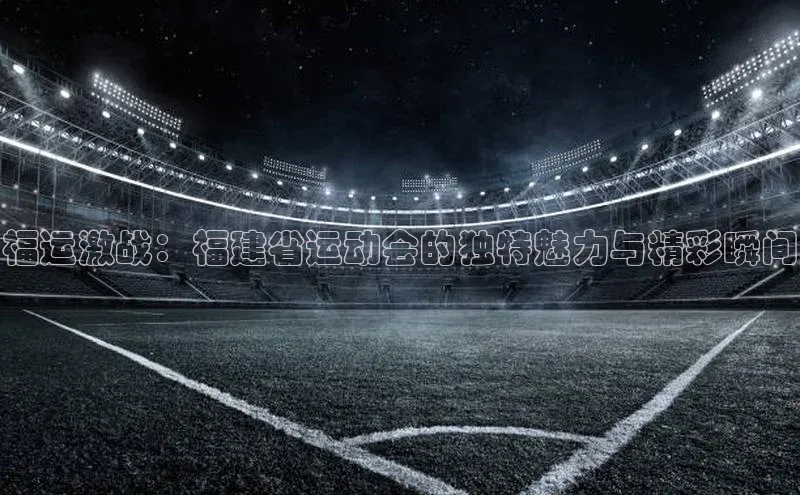 福运激战：福建省运动会的独特魅力与精彩瞬间